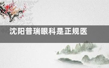 沈阳普瑞眼科是正规医院吗？医院资质正规|诊疗技术出色|收费合理|患者口碑好